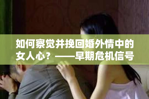 如何察觉并挽回婚外情中的女人心？——早期危机信号与干预策略
