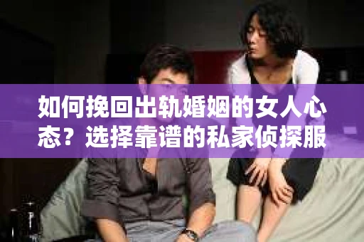如何挽回出轨婚姻的女人心态？选择靠谱的私家侦探服务指南