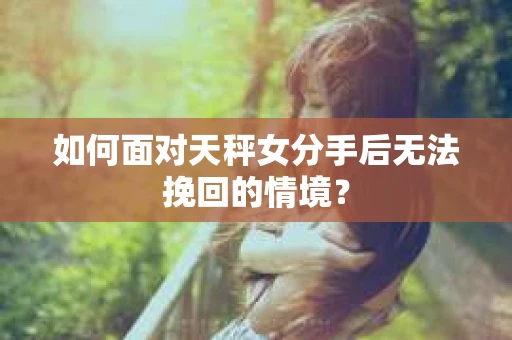 如何面对天秤女分手后无法挽回的情境？