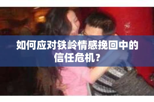 如何应对铁岭情感挽回中的信任危机? 如何应对铁岭情感挽回中的信任危机?
