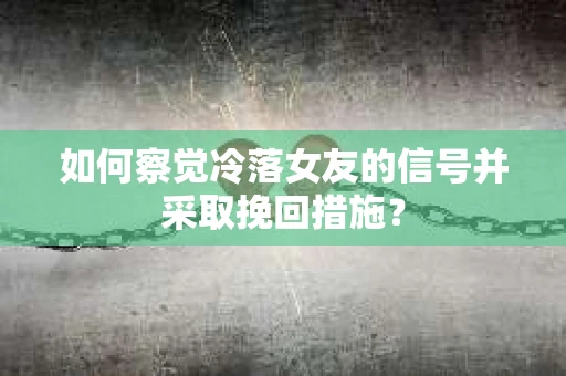 如何察觉冷落女友的信号并采取挽回措施？