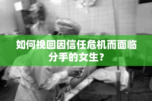 如何挽回因信任危机而面临分手的女生？
