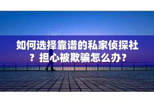 如何选择靠谱的私家侦探社？担心被欺骗怎么办？