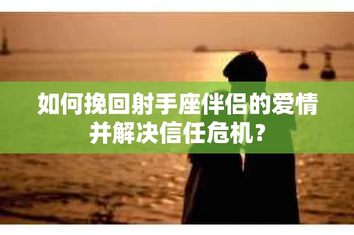 如何挽回射手座伴侣的爱情并解决信任危机？