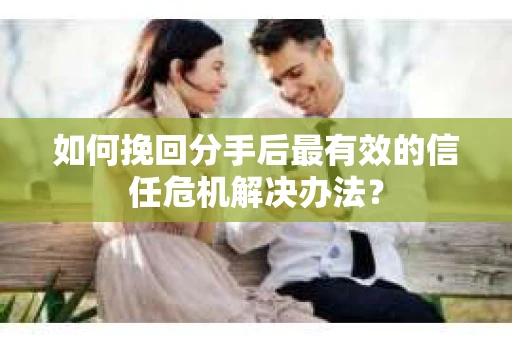 如何挽回分手后最有效的信任危机解决办法？