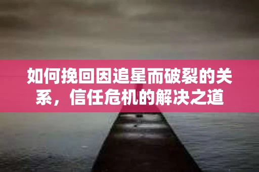 如何挽回因追星而破裂的关系，信任危机的解决之道