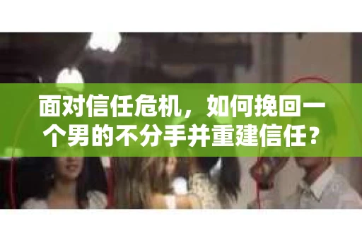 面对信任危机，如何挽回一个男的不分手并重建信任？