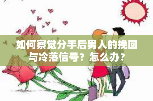 如何察觉分手后男人的挽回与冷落信号？怎么办？