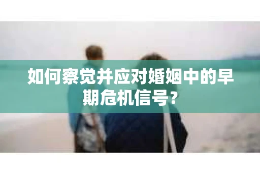 如何察觉并应对婚姻中的早期危机信号？