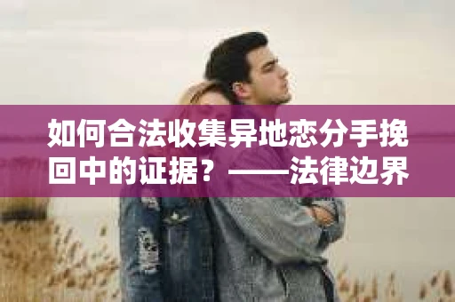 如何合法收集异地恋分手挽回中的证据？——法律边界内的取证策略