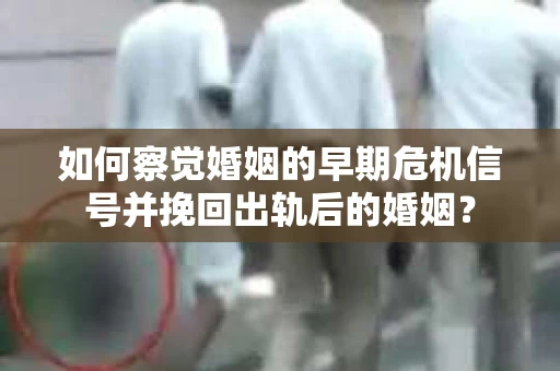 如何察觉婚姻的早期危机信号并挽回出轨后的婚姻？