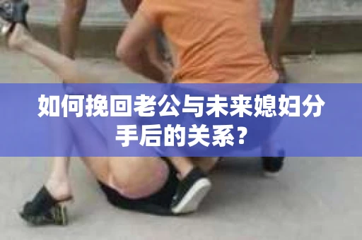 如何挽回老公与未来媳妇分手后的关系？