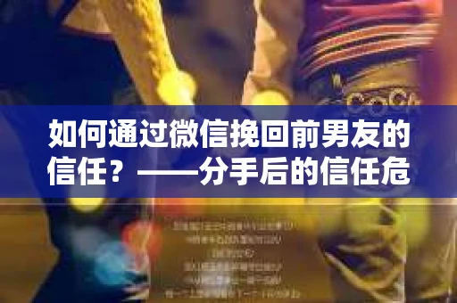 如何通过微信挽回前男友的信任？——分手后的信任危机解决方案