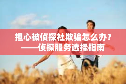 担心被侦探社欺骗怎么办？——侦探服务选择指南